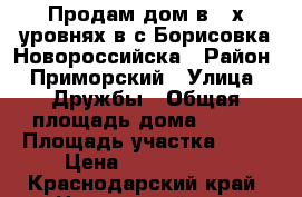 Продам дом в 2-х уровнях в с.Борисовка Новороссийска › Район ­ Приморский › Улица ­ Дружбы › Общая площадь дома ­ 200 › Площадь участка ­ 11 › Цена ­ 6 500 000 - Краснодарский край, Новороссийск г. Недвижимость » Дома, коттеджи, дачи продажа   